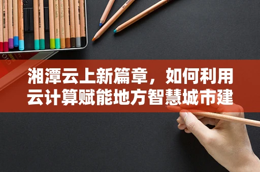 湘潭云上新篇章，如何利用云计算赋能地方智慧城市建设？