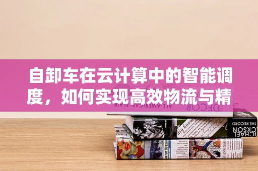 自卸车在云计算中的智能调度，如何实现高效物流与精准管理？