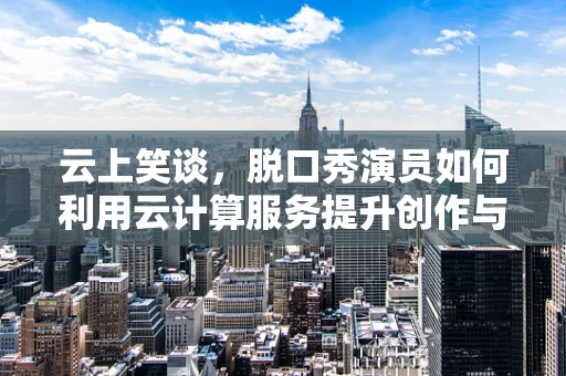 云上笑谈，脱口秀演员如何利用云计算服务提升创作与表演的笑果？