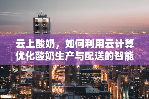云上酸奶，如何利用云计算优化酸奶生产与配送的智能决策？