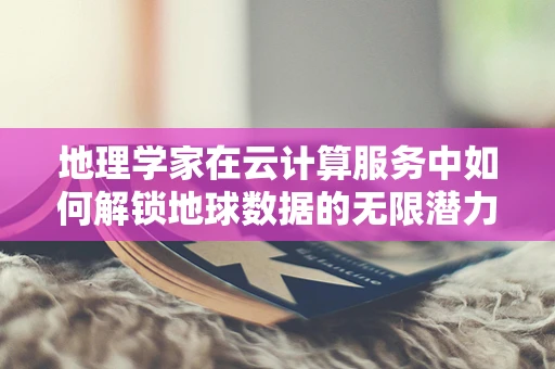 地理学家在云计算服务中如何解锁地球数据的无限潜力？