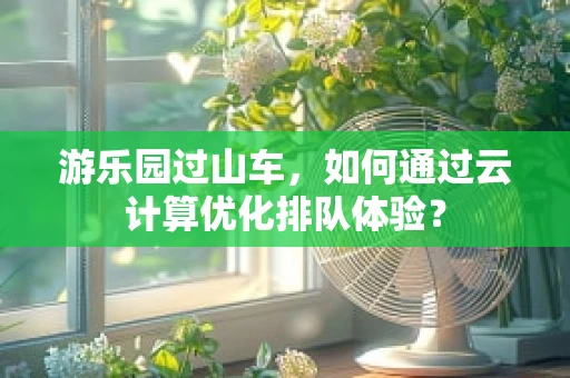 游乐园过山车，如何通过云计算优化排队体验？