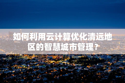 如何利用云计算优化清远地区的智慧城市管理？