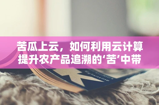 苦瓜上云，如何利用云计算提升农产品追溯的‘苦’中带甜’？