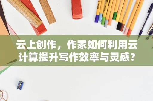 云上创作，作家如何利用云计算提升写作效率与灵感？