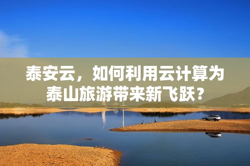 泰安云，如何利用云计算为泰山旅游带来新飞跃？