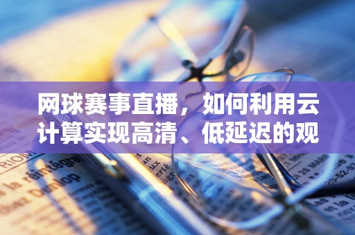 网球赛事直播，如何利用云计算实现高清、低延迟的观赛体验？