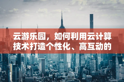 云游乐园，如何利用云计算技术打造个性化、高互动的游乐体验？