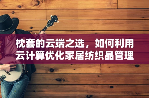 枕套的云端之选，如何利用云计算优化家居纺织品管理？