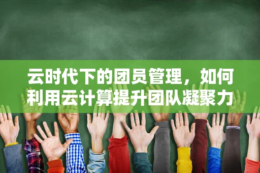 云时代下的团员管理，如何利用云计算提升团队凝聚力？
