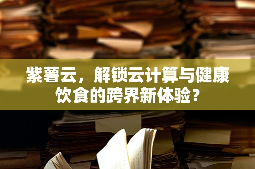 紫薯云，解锁云计算与健康饮食的跨界新体验？