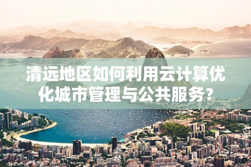 清远地区如何利用云计算优化城市管理与公共服务？