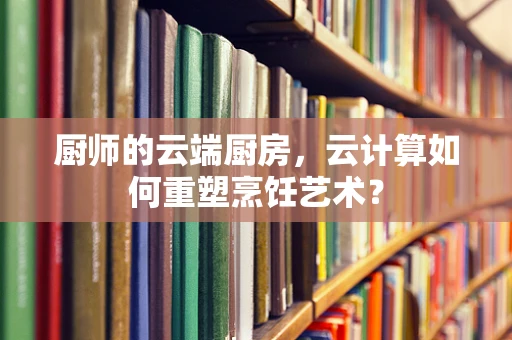 厨师的云端厨房，云计算如何重塑烹饪艺术？