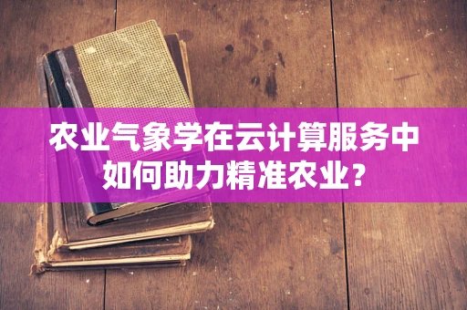 农业气象学在云计算服务中如何助力精准农业？