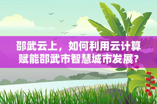邵武云上，如何利用云计算赋能邵武市智慧城市发展？