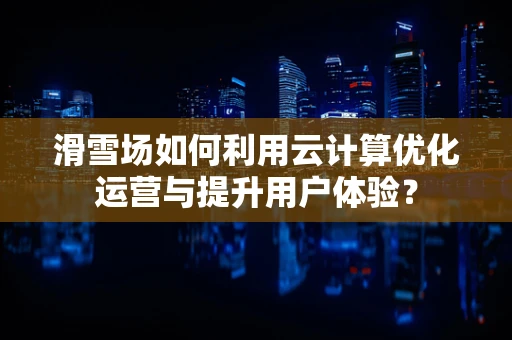 滑雪场如何利用云计算优化运营与提升用户体验？