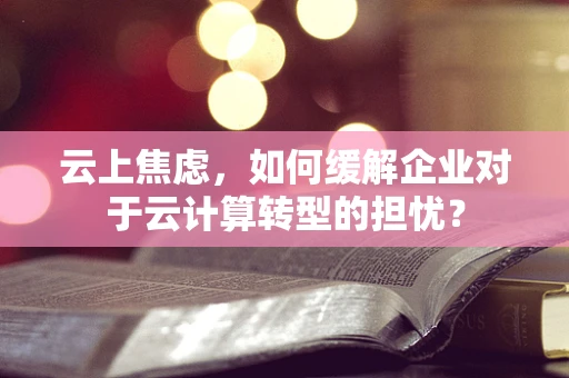 云上焦虑，如何缓解企业对于云计算转型的担忧？
