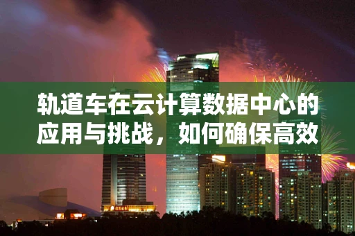 轨道车在云计算数据中心的应用与挑战，如何确保高效运维？