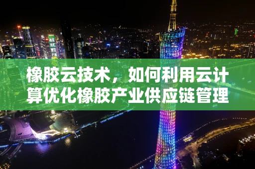 橡胶云技术，如何利用云计算优化橡胶产业供应链管理？