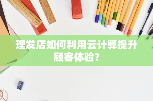 理发店如何利用云计算提升顾客体验？
