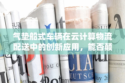 气垫船式车辆在云计算物流配送中的创新应用，能否颠覆传统物流模式？