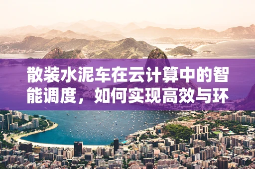 散装水泥车在云计算中的智能调度，如何实现高效与环保的双重优化？