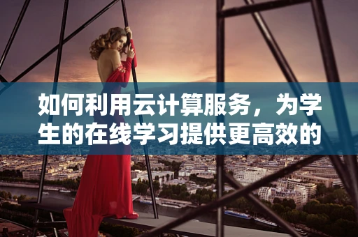 如何利用云计算服务，为学生的在线学习提供更高效的支持？