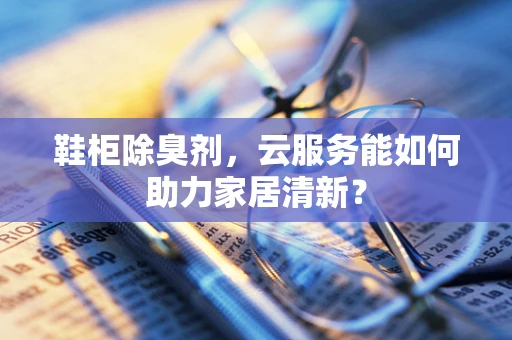 鞋柜除臭剂，云服务能如何助力家居清新？