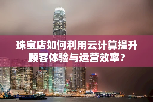 珠宝店如何利用云计算提升顾客体验与运营效率？