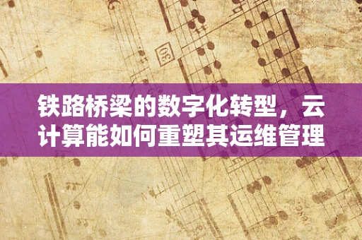 铁路桥梁的数字化转型，云计算能如何重塑其运维管理？