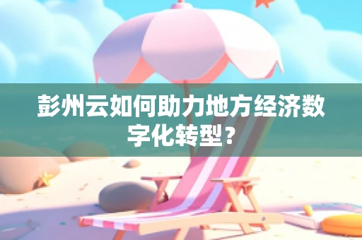 彭州云如何助力地方经济数字化转型？