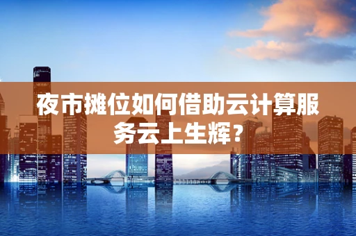 夜市摊位如何借助云计算服务云上生辉？