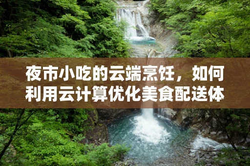 夜市小吃的云端烹饪，如何利用云计算优化美食配送体验？