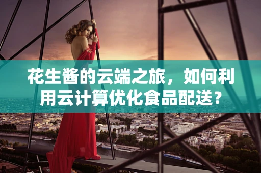 花生酱的云端之旅，如何利用云计算优化食品配送？
