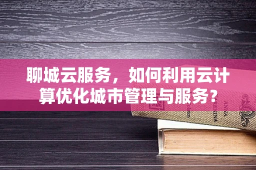 聊城云服务，如何利用云计算优化城市管理与服务？
