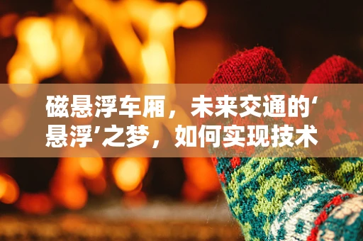 磁悬浮车厢，未来交通的‘悬浮’之梦，如何实现技术飞跃？