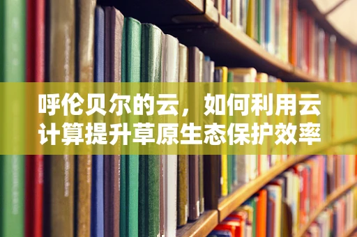 呼伦贝尔的云，如何利用云计算提升草原生态保护效率？