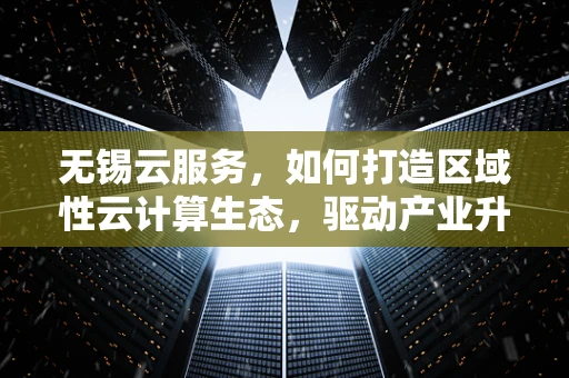 无锡云服务，如何打造区域性云计算生态，驱动产业升级？