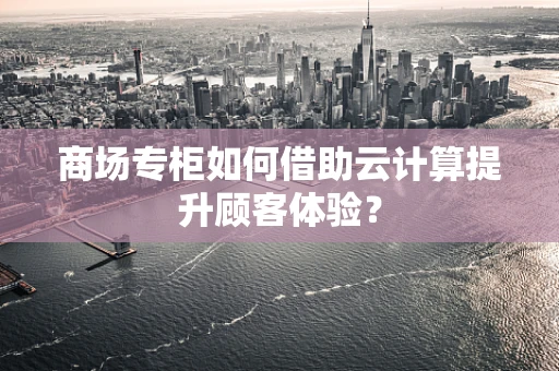 商场专柜如何借助云计算提升顾客体验？