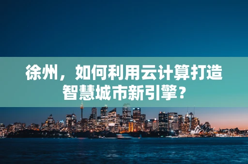 徐州，如何利用云计算打造智慧城市新引擎？