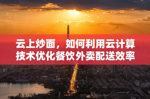 云上炒面，如何利用云计算技术优化餐饮外卖配送效率？