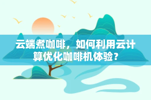 云端煮咖啡，如何利用云计算优化咖啡机体验？