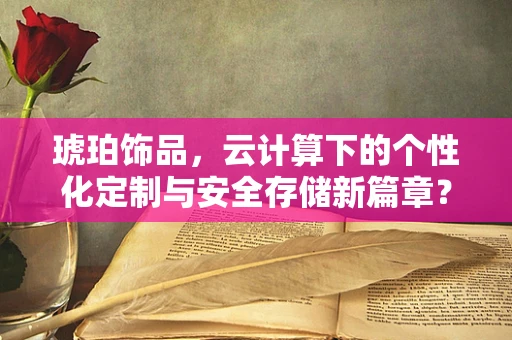 琥珀饰品，云计算下的个性化定制与安全存储新篇章？