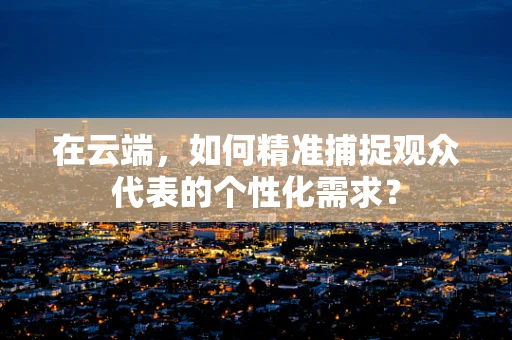 在云端，如何精准捕捉观众代表的个性化需求？