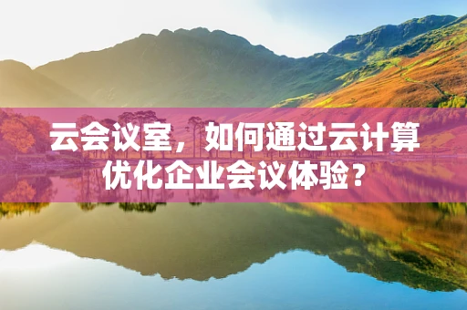云会议室，如何通过云计算优化企业会议体验？