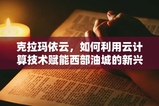 克拉玛依云，如何利用云计算技术赋能西部油城的新兴发展？
