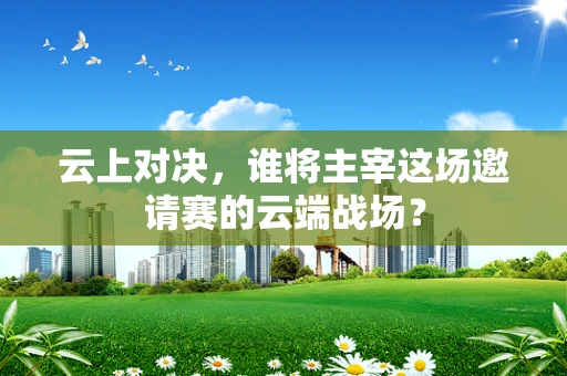云上对决，谁将主宰这场邀请赛的云端战场？