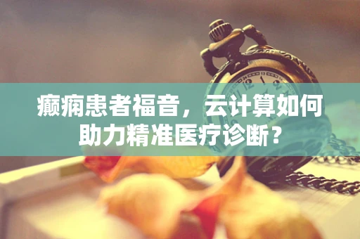 癫痫患者福音，云计算如何助力精准医疗诊断？