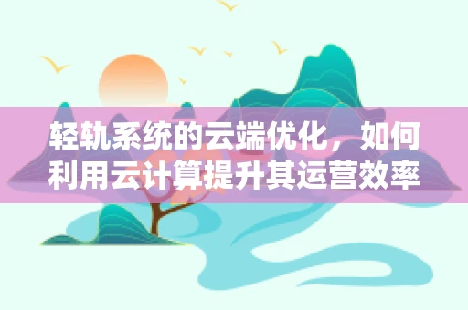 轻轨系统的云端优化，如何利用云计算提升其运营效率与乘客体验？
