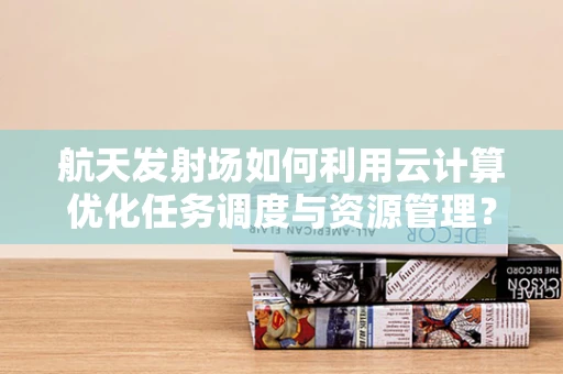 航天发射场如何利用云计算优化任务调度与资源管理？